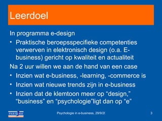 Leerdoel In programma e-design Praktische beroepsspecifieke  competenties verwerven in  elektronisch design (o.a. E-business) gericht op kwaliteit en actualiteit  Na 2 uur willen we  a an de hand van een case Inzien wat e-business, -learning, -commerce is Inzien wat nieuwe trends zijn in e-business Inzien dat de klemtoon meer op “design,” “business” en “psychologie”ligt dan op “e” 