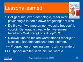 Lessons learned Het gaat niet over technologie, maar over psychologie in een nieuwe omgeving: het web De tijd van “we moeten een website hebben” is voorbij. De vraag is, wat willen we ermee bereiken? Wat brengt ons dit op? ROI Nieuwe klanten maken wordt steeds moeilijker, klassieke kanalen verliezen hun pluimen. >>>Prospect en omgeving van nu zijn veranderd! >>> Opportuniteiten in de nieuwe wereld 