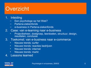 Overzicht Inleiding Een psychologe op het Web?  Partena-ziekenfonds e-business in Partena-ziekenfonds  Case: van e-learning naar e-business Projectbeheer, doelgroep, leerdoelen, structuur, design, resultaten, conclusie Toekomst: van e-business naar e-commerce Nieuwe trends: surfer Nieuwe trends: reacties bedrijven Nieuwe trends: internet Nieuwe trends: markt Lessons learned 