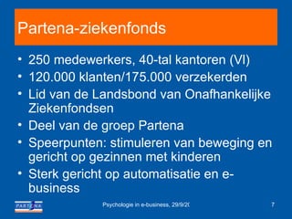Partena-ziekenfonds 250 medewerkers, 40-tal kantoren (Vl) 120.000 klanten/175.000 verzekerden Lid van de Landsbond van Onafhankelijke Ziekenfondsen Deel van de groep Partena Speerpunten: stimuleren van beweging en gericht op gezinnen met kinderen   Sterk gericht op automatisatie en e-business 