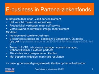 E-business in Partena-ziekenfonds Strategisch doel: naar ¼ self-service klanten! Het verschil maken via e-business Productiviteit verhogen: meer self-service Vernieuwend en kwalitatief imago: meer klanten! Middelen management comité e-business E-Business strategie en –actieplan: 6 uitdagingen, 25 acties (zie ook  http:// www.jansoone.be /2006/01/internetstrategie-2006.html )  Team: 1,5 VTE: e-business manager, content manager, webontwikkelaar + externe partners 10-tal sites voor prospecten en klanten Met beperkte middelen, maximale resultaten >> case: groei aantal geregistreerde klanten op het onlinekantoor 