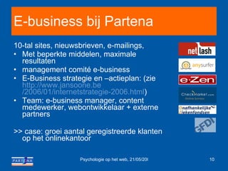 E-business bij Partena 10-tal sites, nieuwsbrieven, e-mailings,  Met beperkte middelen, maximale resultaten  management comité e-business E-Business strategie en –actieplan: (zie  http :// www.jansoone.be /2006/01/internetstrategie-2006.html )  Team: e-business manager, content medewerker, webontwikkelaar + externe partners >> case: groei aantal geregistreerde klanten op het onlinekantoor 