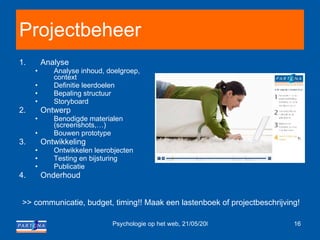 Projectbeheer Analyse Analyse inhoud, doelgroep, context Definitie leerdoelen Bepaling structuur Storyboard Ontwerp Benodigde materialen (screenshots,…) Bouwen prototype Ontwikkeling Ontwikkelen leerobjecten Testing en bijsturing Publicatie Onderhoud >> communicatie, budget, timing!! Maak een lastenboek of projectbeschrijving! 