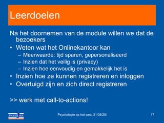 Leerdoelen Na het doornemen van de module willen we dat de bezoekers Weten wat het Onlinekantoor kan Meerwaarde: tijd sparen, gepersonaliseerd Inzien dat het veilig is (privacy) Inzien hoe eenvoudig en gemakkelijk het is Inzien hoe ze kunnen registreren en inloggen Overtuigd zijn en zich direct registreren >> werk met call-to-actions! 