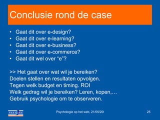 Conclusie rond de case Gaat dit over e-design? Gaat dit over e-learning? Gaat dit over e-business? Gaat dit over e-commerce? Gaat dit wel over “e”? >> Het gaat over wat wil je bereiken? Doelen stellen en resultaten opvolgen.  Tegen welk budget en timing. ROI Welk gedrag wil je bereiken? Leren, kopen,… Gebruik psychologie om te observeren. 