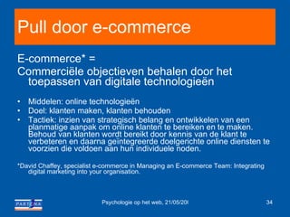 Pull door e-commerce E-commerce* = Commerciële objectieven behalen door het toepassen van digitale technologieën Middelen: online technologieën Doel: klanten maken, klanten behouden Tactiek: inzien van strategisch belang en ontwikkelen van een planmatige aanpak om online klanten te bereiken en te maken. Behoud van klanten wordt bereikt door kennis van de klant te verbeteren en daarna geïntegreerde doelgerichte online diensten te voorzien die voldoen aan hun individuele noden. *David Chaffey, specialist e-commerce in Managing an E-commerce Team: Integrating digital marketing into your organisation. 