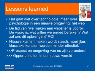 Lessons learned Het gaat niet over technologie, maar over psychologie in een nieuwe omgeving: het web De tijd van “we maken een website” is voorbij. De vraag is, wat willen we ermee bereiken? Wat zal ons dit opbrengen? ROI Nieuwe klanten maken wordt steeds moeilijker, klassieke kanalen worden minder effectief. >>>Prospect en omgeving van nu zijn veranderd! >>> Opportuniteiten in de nieuwe wereld 