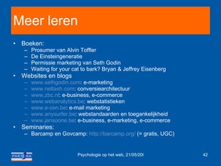 Meer leren Boeken:  Prosumer van Alvin Toffler De Einsteingeneratie Permissie marketing van Seth Godin Waiting for your cat to bark?  Bryan & Jeffrey Eisenberg  Websites en blogs www.sethgodin.com : e-marketing www.netlash.com : conversiearchitectuur www.zbc.nl : e-business, e-commerce www.webanalytics.be : webstatistieken www.e-zen.be : e-mail marketing www.anysurfer.be : webstandaarden en toegankelijkheid www.jansoone.be : e-business, e-marketing, e-commerce Seminaries: Barcamp en Govcamp:  http://barcamp.org/  (= gratis, UGC) 