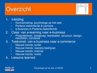 Overzicht Inleiding Kennismaking: psychologe op het web  Partena ziekenfonds & partners e-business in Partena-ziekenfonds  Case: van e-learning naar e-business Projectbeheer, doelgroep, leerdoelen, structuur, design, resultaten, conclusie Toekomst: van e-business naar e-commerce Nieuwe trends: surfer Nieuwe trends: reacties bedrijven Nieuwe trends: internet Nieuwe trends: markt Lessons learned 
