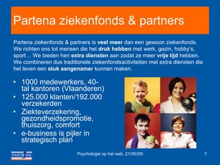 Partena ziekenfonds & partners 1000 medewerkers, 40-tal kantoren (Vlaanderen) 125.000 klanten/192.000 verzekerden Ziekteverzekering, gezondheidspromotie, thuiszorg, comfort   e-business is pijler in strategisch plan Partena ziekenfonds & partners is  veel meer  dan een gewoon ziekenfonds. We richten ons tot mensen die het  druk hebben  met werk, gezin, hobby’s, sport… We bieden hen  extra diensten  aan zodat ze meer  vrije tijd  hebben. We combineren dus traditionele ziekenfondsactiviteiten met extra diensten die het leven een  stuk aangenamer  kunnen maken.  