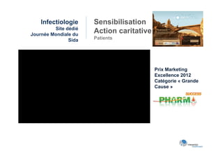 Infectiologie     Sensibilisation
         Site dédié
Journée Mondiale du
                      Action caritative
               Sida   Patients




                                          Prix Marketing
                                          Excellence 2012
                                          Catégorie « Grande
                                          Cause »
 