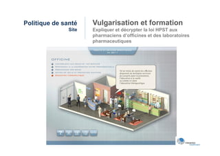 Politique de santé    Vulgarisation et formation
               Site   Expliquer et décrypter la loi HPST aux
                      pharmaciens d’officines et des laboratoires
                      pharmaceutiques
 