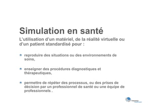 Simulation en santé
L’utilisation d’un matériel, de la réalité virtuelle ou
d’un patient standardisé pour :

  reproduire des situations ou des environnements de
  soins,

  enseigner des procédures diagnostiques et
  thérapeutiques,

  permettre de répéter des processus, ou des prises de
  décision par un professionnel de santé ou une équipe de
  professionnels .
 