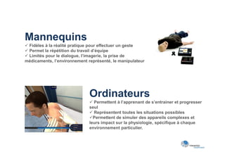 Mannequins
 Fidèles à la réalité pratique pour effectuer un geste
 Permet la répétition du travail d’équipe
 Limités pour le dialogue, l’imagerie, la prise de
médicaments, l’environnement représenté, le manipulateur




                              Ordinateurs
                               Permettent à l’apprenant de s’entrainer et progresser
                              seul
                               Représentent toutes les situations possibles
                              Permettent de simuler des appareils complexes et
                              leurs impact sur la physiologie, spécifique à chaque
                              environnement particulier.
 