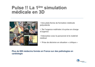 Pulse !! La 1ère simulation
médicale en 3D

                           Une plate-forme de formation médicale
                           polyvalente

                            De l’urgence maîtrisée à la prise en charge
                           d’urgence

                           Interaction avec le personnel et le matériel
                           médical

                            Prise de décision en situation « critique »



Plus de 800 médecins formés en France sur des pathologies en
cardiologie
 