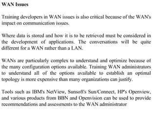 WAN Issues  Training developers in WAN issues is also critical because of the WAN's impact on communication issues.  Where data is stored and how it is to be retrieved must be considered in the development of applications. The conversations will be quite different for a WAN rather than a LAN. WANs are particularly complex to understand and optimize because of the many configuration options available. Training WAN administrators to understand all of the options available to establish an optimal topology is more expensive than many organizations can justify.  Tools such as IBM's NetView, Sunsoft's Sun/Connect, HP's Openview, and various products from BBN and Openvision can be used to provide recommendations and assessments to the WAN administrator 