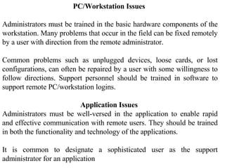 PC/Workstation Issues  Administrators must be trained in the basic hardware components of the workstation. Many problems that occur in the field can be fixed remotely by a user with direction from the remote administrator.  Common problems such as unplugged devices, loose cards, or lost configurations, can often be repaired by a user with some willingness to follow directions. Support personnel should be trained in software to support remote PC/workstation logins.  Application Issues  Administrators must be well-versed in the application to enable rapid and effective communication with remote users. They should be trained in both the functionality and technology of the applications. It is common to designate a sophisticated user as the support administrator for an application 