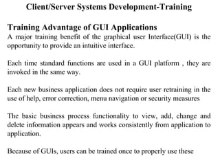 Client/Server Systems Development-Training Training Advantage of GUI Applications A major training benefit of the graphical user Interface(GUI) is the opportunity to provide an intuitive interface. Each time standard functions are used in a GUI platform , they are invoked in the same way. Each new business application does not require user retraining in the use of help, error correction, menu navigation or security measures The basic business process functionality to view, add, change and delete information appears and works consistently from application to application. Because of GUIs, users can be trained once to properly use these  