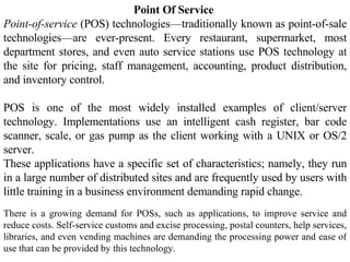 Point Of Service   Point-of-service  (POS) technologies—traditionally known as point-of-sale technologies—are ever-present. Every restaurant, supermarket, most department stores, and even auto service stations use POS technology at the site for pricing, staff management, accounting, product distribution, and inventory control.  POS is one of the most widely installed examples of client/server technology. Implementations use an intelligent cash register, bar code scanner, scale, or gas pump as the client working with a UNIX or OS/2 server. These applications have a specific set of characteristics; namely, they run in a large number of distributed sites and are frequently used by users with little training in a business environment demanding rapid change.  There is a growing demand for POSs, such as applications, to improve service and reduce costs. Self-service customs and excise processing, postal counters, help services, libraries, and even vending machines are demanding the processing power and ease of use that can be provided by this technology.  