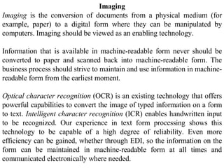 Imaging Imaging  is the conversion of documents from a physical medium (for example, paper) to a digital form where they can be manipulated by computers. Imaging should be viewed as an enabling technology.  Information that is available in machine-readable form never should be converted to paper and scanned back into machine-readable form. The business process should strive to maintain and use information in machine-readable form from the earliest moment.  Optical character recognition  (OCR) is an existing technology that offers powerful capabilities to convert the image of typed information on a form to text.  Intelligent character recognition  (ICR) enables handwritten input to be recognized. Our experience in text form processing shows this technology to be capable of a high degree of reliability. Even more efficiency can be gained, whether through EDI, so the information on the form can be maintained in machine-readable form at all times and communicated electronically where needed.  