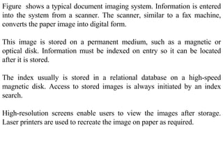 Figure  shows a typical document imaging system. Information is entered into the system from a scanner. The scanner, similar to a fax machine, converts the paper image into digital form.  This image is stored on a permanent medium, such as a magnetic or optical disk. Information must be indexed on entry so it can be located after it is stored.  The index usually is stored in a relational database on a high-speed magnetic disk. Access to stored images is always initiated by an index search.  High-resolution screens enable users to view the images after storage. Laser printers are used to recreate the image on paper as required.  