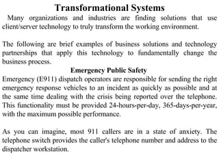 Transformational Systems Many organizations and industries are finding solutions that use client/server technology to truly transform the working environment.  The following are brief examples of business solutions and technology partnerships that apply this technology to fundamentally change the business process.  Emergency Public Safety  Emergency (E911) dispatch operators are responsible for sending the right emergency response vehicles to an incident as quickly as possible and at the same time dealing with the crisis being reported over the telephone. This functionality must be provided 24-hours-per-day, 365-days-per-year, with the maximum possible performance.  As you can imagine, most 911 callers are in a state of anxiety. The telephone switch provides the caller's telephone number and address to the dispatcher workstation.  