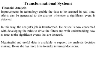 Transformational Systems Financial Analysis  Improvements in technology enable the data to be scanned in real time. Alerts can be generated to the analyst whenever a significant event is detected.  In this way, the analyst's job is transformed. He or she is now concerned with developing the rules to drive the filters and with understanding how to react to the significant events that are detected.  Meaningful and useful data is available to support the analyst's decision making. He or she has more time to make informed decisions.    