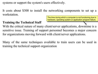 systems or support the system's users effectively.  It costs about $300 to install the networking components to set up a workstation. Training the Technical Staff  With the critical nature of many client/server applications, downtime is a sensitive issue. Training of support personnel becomes a major concern for organizations moving forward with client/server applications. Many of the same techniques available to train users can be used in training the technical support organization The time during which a computer is not functioning due to hardware, operating system or application program failure. 