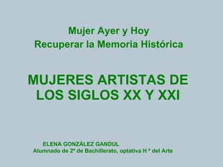 MUJERES ARTISTAS DE LOS SIGLOS XX Y XXI Mujer Ayer y Hoy Recuperar la Memoria Histórica ELENA GONZÁLEZ GANDUL  Alumnado de 2º de Bachillerato, optativa H ª del Arte  