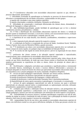 Art. 5º Consideram-se educandos com necessidades educacionais especiais os que, durante o
processo educacional, apresentarem:
       I - dificuldades acentuadas de aprendizagem ou limitações no processo de desenvolvimento que
dificultem o acompanhamento das atividades curriculares, compreendidas em dois grupos:
       a) aquelas não vinculadas a uma causa orgânica específica;
       b) aquelas relacionadas a condições, disfunções, limitações ou deficiências;
       II – dificuldades de comunicação e sinalização diferenciadas dos demais alunos, demandando a
utilização de linguagens e códigos aplicáveis;
       III - altas habilidades/superdotação, grande facilidade de aprendizagem que os leve a dominar
rapidamente conceitos, procedimentos e atitudes.
       Art. 6o Para a identificação das necessidades educacionais especiais dos alunos e a tomada de
decisões quanto ao atendimento necessário, a escola deve realizar, com assessoramento técnico, avaliação
do aluno no processo de ensino e aprendizagem, contando, para tal, com:
       I - a experiência de seu corpo docente, seus diretores, coordenadores, orientadores e supervisores
educacionais;
       II - o setor responsável pela educação especial do respectivo sistema;
       III – a colaboração da família e a cooperação dos serviços de Saúde, Assistência Social, Trabalho,
Justiça e Esporte, bem como do Ministério Público, quando necessário.
       Art. 7º O atendimento aos alunos com necessidades educacionais especiais deve ser realizado em
classes comuns do ensino regular, em qualquer etapa ou modalidade da Educação Básica.
       Art. 8o As escolas da rede regular de ensino devem prever e prover na organização de suas classes
comuns:
       I - professores das classes comuns e da educação especial capacitados e especializados,
respectivamente, para o atendimento às necessidades educacionais dos alunos;
       II - distribuição dos alunos com necessidades educacionais especiais pelas várias classes do ano
escolar em que forem classificados, de modo que essas classes comuns se beneficiem das diferenças e
ampliem positivamente as experiências de todos os alunos, dentro do princípio de educar para a
diversidade;
       III – flexibilizações e adaptações curriculares que considerem o significado prático e instrumental
dos conteúdos básicos, metodologias de ensino e recursos didáticos diferenciados e processos de
avaliação adequados ao desenvolvimento dos alunos que apresentam necessidades educacionais especiais,
em consonância com o projeto pedagógico da escola, respeitada a freqüência obrigatória;
       IV – serviços de apoio pedagógico especializado, realizado, nas classes comuns, mediante:
       a) atuação colaborativa de professor especializado em educação especial;
       b) atuação de professores- intérpretes das linguagens e códigos aplicáveis;
       c) atuação de professores e outros profissionais itinerantes intra e interinstitucionalmente;
       d) disponibilização de outros apoios necessários à aprendizagem, à locomoção e à comunicação.
       V – serviços de apoio pedagógico especializado em salas de recursos, nas quais o professor
especializado em educação especial realize a complementação ou suplementação curricular, utilizando
procedimentos, equipamentos e materiais específicos;
       VI – condições para reflexão e elaboração teórica da educação inclusiva, com protagonismo dos
professores, articulando experiência e conhecimento com as necessidades/possibilidades surgidas na
relação pedagógica, inclusive por meio de colaboração com instituições de ensino superior e de pesquisa;
       VII – sustentabilidade do processo inclusivo, mediante aprendizagem cooperativa em sala de aula,
trabalho de equipe na escola e constituição de redes de apoio, com a participação da família no processo
educativo, bem como de outros agentes e recursos da comunidade;
       VIII – temporalidade flexível do ano letivo, para atender às necessidades educacionais especiais de
alunos com deficiência mental ou com graves deficiências múltiplas, de forma que possam concluir em



                                                                                                        2
 