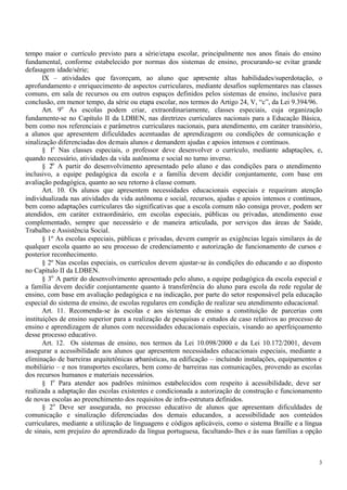 tempo maior o currículo previsto para a série/etapa escolar, principalmente nos anos finais do ensino
fundamental, conforme estabelecido por normas dos sistemas de ensino, procurando-se evitar grande
defasagem idade/série;
       IX – atividades que favoreçam, ao aluno que apresente altas habilidades/superdotação, o
aprofundamento e enriquecimento de aspectos curriculares, mediante desafios suplementares nas classes
comuns, em sala de recursos ou em outros espaços definidos pelos sistemas de ensino, inclusive para
conclusão, em menor tempo, da série ou etapa escolar, nos termos do Artigo 24, V, “c”, da Lei 9.394/96.
       Art. 9o As escolas podem criar, extraordinariamente, classes especiais, cuja organização
fundamente-se no Capítulo II da LDBEN, nas diretrizes curriculares nacionais para a Educação Básica,
bem como nos referenciais e parâmetros curriculares nacionais, para atendimento, em caráter transitório,
a alunos que apresentem dificuldades acentuadas de aprendizagem ou condições de comunicação e
sinalização diferenciadas dos demais alunos e demandem ajudas e apoios intensos e contínuos.
       § 1o Nas classes especiais, o professor deve desenvolver o currículo, mediante adaptações, e,
quando necessário, atividades da vida autônoma e social no turno inverso.
       § 2o A partir do desenvolvimento apresentado pelo aluno e das condições para o atendimento
inclusivo, a equipe pedagógica da escola e a família devem decidir conjuntamente, com base em
avaliação pedagógica, quanto ao seu retorno à classe comum.
       Art. 10. Os alunos que apresentem necessidades educacionais especiais e requeiram atenção
individualizada nas atividades da vida autônoma e social, recursos, ajudas e apoios intensos e contínuos,
bem como adaptações curriculares tão significativas que a escola comum não consiga prover, podem ser
atendidos, em caráter extraordinário, em escolas especiais, públicas ou privadas, atendimento esse
complementado, sempre que necessário e de maneira articulada, por serviços das áreas de Saúde,
Trabalho e Assistência Social.
       § 1º As escolas especiais, públicas e privadas, devem cumprir as exigências legais similares às de
qualquer escola quanto ao seu processo de credenciamento e autorização de funcionamento de cursos e
posterior reconhecimento.
       § 2º Nas escolas especiais, os currículos devem ajustar-se às condições do educando e ao disposto
no Capítulo II da LDBEN.
       § 3o A partir do desenvolvimento apresentado pelo aluno, a equipe pedagógica da escola especial e
a família devem decidir conjuntamente quanto à transferência do aluno para escola da rede regular de
ensino, com base em avaliação pedagógica e na indicação, por parte do setor responsável pela educação
especial do sistema de ensino, de escolas regulares em condição de realizar seu atendimento educacional.
       Art. 11. Recomenda-se às escolas e aos sis temas de ensino a constituição de parcerias com
instituições de ensino superior para a realização de pesquisas e estudos de caso relativos ao processo de
ensino e aprendizagem de alunos com necessidades educacionais especiais, visando ao aperfeiçoamento
desse processo educativo.
       Art. 12. Os sistemas de ensino, nos termos da Lei 10.098/2000 e da Lei 10.172/2001, devem
assegurar a acessibilidade aos alunos que apresentem necessidades educacionais especiais, mediante a
eliminação de barreiras arquitetônicas urbanísticas, na edificação – incluindo instalações, equipamentos e
mobiliário – e nos transportes escolares, bem como de barreiras nas comunicações, provendo as escolas
dos recursos humanos e materiais necessários.
       § 1o Para atender aos padrões mínimos estabelecidos com respeito à acessibilidade, deve ser
realizada a adaptação das escolas existentes e condicionada a autorização de construção e funcionamento
de novas escolas ao preenchimento dos requisitos de infra-estrutura definidos.
       § 2o Deve ser assegurada, no processo educativo de alunos que apresentam dificuldades de
comunicação e sinalização diferenciadas dos demais educandos, a acessibilidade aos conteúdos
curriculares, mediante a utilização de linguagens e códigos aplicáveis, como o sistema Braille e a língua
de sinais, sem prejuízo do aprendizado da língua portuguesa, facultando- lhes e às suas famílias a opção



                                                                                                        3
 