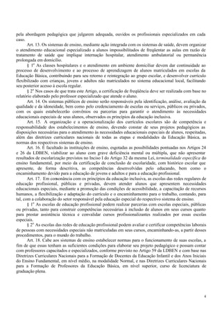 pela abordagem pedagógica que julgarem adequada, ouvidos os profissionais especializados em cada
caso.
       Art. 13. Os sistemas de ensino, mediante ação integrada com os sistemas de saúde, devem organizar
o atendimento educacional especializado a alunos impossibilitados de freqüentar as aulas em razão de
tratamento de saúde que implique internação hospitalar, atendimento ambulatorial ou permanência
prolongada em domicílio.
       § 1o As classes hospitalares e o atendimento em ambiente domiciliar devem dar continuidade ao
processo de desenvolvimento e ao processo de aprendizagem de alunos matriculados em escolas da
Educação Básica, contribuindo para seu retorno e reintegração ao grupo escolar, e desenvolver currículo
flexibilizado com crianças, jovens e adultos não matriculados no sistema educacional local, facilitando
seu posterior acesso à escola regular.
       § 2o Nos casos de que trata este Artigo, a certificação de freqüência deve ser realizada com base no
relatório elaborado pelo professor especializado que atende o aluno.
       Art. 14. Os sistemas públicos de ensino serão responsáveis pela identificação, análise, avaliação da
qualidade e da idoneidade, bem como pelo credenciamento de escolas ou serviços, públicos ou privados,
com os quais estabelecerão convênios ou parcerias para garantir o atendimento às necessidades
educacionais especiais de seus alunos, observados os princípios da educação inclusiva.
       Art. 15. A organização e a operacionalização dos currículos escolares são de competência e
responsabilidade dos estabelecimentos de ensino, devendo constar de seus projetos pedagógicos as
disposições necessárias para o atendimento às necessidades educacionais especiais de alunos, respeitadas,
além das diretrizes curriculares nacionais de todas as etapas e modalidades da Educação Básica, as
normas dos respectivos sistemas de ensino.
       Art. 16. É facultado às instituições de ensino, esgotadas as possibilidades pontuadas nos Artigos 24
e 26 da LDBEN, viabilizar ao aluno com grave deficiência mental ou múltipla, que não apresentar
resultados de escolarização previstos no Inciso I do Artigo 32 da mesma Lei, terminalidade específica do
ensino fundamental, por meio da certificação de conclusão de escolaridade, com histórico escolar que
apresente, de forma descritiva, as competências desenvolvidas pelo educando, bem como o
encaminhamento devido para a educação de jovens e adultos e para a educação profissional.
       Art. 17. Em consonância com os princípios da educação inclusiva, as escolas das redes regulares de
educação profissional, públicas e privadas, devem atender alunos que apresentem necessidades
educacionais especiais, mediante a promoção das condições de acessibilidade, a capacitação de recursos
humanos, a flexibilização e adaptação do currículo e o encaminhamento para o trabalho, contando, para
tal, com a colaboração do setor responsável pela educação especial do respectivo sistema de ensino.
       § 1o As escolas de educação profissional podem realizar parcerias com escolas especiais, públicas
ou privadas, tanto para construir competências necessárias à inclusão de alunos em seus cursos quanto
para prestar assistência técnica e convalidar cursos profissionalizantes realizados por essas escolas
especiais.
       § 2o As escolas das redes de educação profissional podem avaliar e certificar competências laborais
de pessoas com necessidades especiais não matriculadas em seus cursos, encaminhando-as, a partir desses
procedimentos, para o mundo do trabalho.
       Art. 18. Cabe aos sistemas de ensino estabelecer normas para o funcionamento de suas escolas, a
fim de que essas tenham as suficientes condições para elaborar seu projeto pedagógico e possam contar
com professores capacitados e especializados, conforme previsto no Artigo 59 da LDBEN e com base nas
Diretrizes Curriculares Nacionais para a Formação de Docentes da Educação Infantil e dos Anos Iniciais
do Ensino Fundamental, em nível médio, na modalidade Normal, e nas Diretrizes Curriculares Nacionais
para a Formação de Professores da Educação Básica, em nível superior, curso de licenciatura de
graduação plena.




                                                                                                         4
 