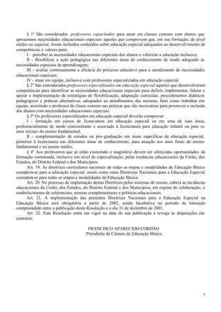 § 1º São considerados professores capacitados para atuar em classes comuns com alunos que
apresentam necessidades educacionais especiais aqueles que comprovem que, em sua formação, de nível
médio ou superior, foram incluídos conteúdos sobre educação especial adequados ao desenvolvimento de
competências e valores para:
      I – perceber as necessidades educacionais especiais dos alunos e valorizar a educação inclusiva;
      II - flexibilizar a ação pedagógica nas diferentes áreas de conhecimento de modo adequado às
necessidades especiais de aprendizagem;
      III - avaliar continuamente a eficácia do processo educativo para o atendimento de necessidades
educacionais especiais;
      IV - atuar em equipe, inclusive com professores especializados em educação especial.
      § 2º São considerados professores especializados em educação especial aqueles que desenvolveram
competências para identificar as necessidades educacionais especiais para definir, implementar, liderar e
apoiar a implementação de estratégias de flexibilização, adaptação curricular, procedimentos didáticos
pedagógicos e práticas alternativas, adequados ao atendimentos das mesmas, bem como trabalhar em
equipe, assistindo o professor de classe comum nas práticas que são necessárias para promover a inclusão
dos alunos com necessidades educacionais especiais.
      § 3º Os professores especializados em educação especial deverão comprovar:
      I - formação em cursos de licenciatura em educação especial ou em uma de suas áreas,
preferencialmente de modo concomitante e associado à licenciatura para educação infantil ou para os
anos iniciais do ensino fundamental;
      II - complementação de estudos ou pós- graduação em áreas específicas da educação especial,
posterior à licenciatura nas diferentes áreas de conhecimento, para atuação nos anos finais do ensino
fundamental e no ensino médio;
      § 4º Aos professores que já estão exercendo o magistério devem ser oferecidas oportunidades de
formação continuada, inclusive em nível de especialização, pelas instâncias educacionais da União, dos
Estados, do Distrito Federal e dos Municípios.
      Art. 19. As diretrizes curriculares nacionais de todas as etapas e modalidades da Educação Básica
estendem-se para a educação especial, assim como estas Diretrizes Nacionais para a Educação Especial
estendem-se para todas as etapas e modalidades da Educação Básica.
      Art. 20. No processo de implantação destas Diretrizes pelos sistemas de ensino, caberá às ins tâncias
educacionais da União, dos Estados, do Distrito Federal e dos Municípios, em regime de colaboração, o
estabelecimento de referenciais, normas complementares e políticas educacionais.
      Art. 21. A implementação das presentes Diretrizes Nacionais para a Educação Especial na
Educação Básica será obrigatória a partir de 2002, sendo facultativa no período de transição
compreendido entre a publicação desta Resolução e o dia 31 de dezembro de 2001.
      Art. 22. Esta Resolução entra em vigor na data de sua publicação e revoga as disposições em
contrário.

                                        FRANCISCO APARECIDO CORDÃO
                                       Presidente da Câmara de Educação Básica




                                                                                                         5
 