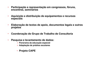 Participação e representação em congressos, fóruns, encontros, seminários Aquisição e distribuição de equipamentos e recursos especiais Elaboração de textos de apoio, documentos legais e outros projetos Coordenação do Grupo de Trabalho de Consultoria Pesquisa e levantamento de dados: Panorama da educação especial Adaptação de prédios escolares Projeto CAPE 