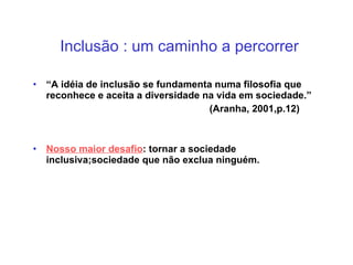 Inclusão : um caminho a percorrer “ A idéia de inclusão se fundamenta numa filosofia que reconhece e aceita a diversidade na vida em sociedade.” (Aranha, 2001,p.12) Nosso maior desafio : tornar a sociedade inclusiva;sociedade que não exclua ninguém. 