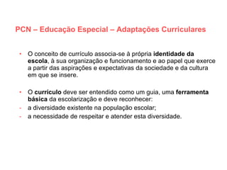 PCN – Educação Especial – Adaptações Curriculares O conceito de currículo associa-se à própria  identidade da   escola , à sua organização e funcionamento e ao papel que exerce a partir das aspirações e expectativas da sociedade e da cultura em que se insere. O  currículo  deve ser entendido como um guia, uma  ferramenta básica  da escolarização e deve reconhecer: a diversidade existente na população escolar; a necessidade de respeitar e atender esta diversidade. 