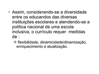 Assim, considerando-se a diversidade entre os educandos das diversas instituições escolares e atendendo-se a política nacional de uma escola inclusiva, o currículo requer  medidas de :  flexibilidade, dinamicidade/dinamização, enriquecimento e atualização. 