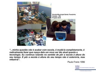 Escola Municipal Santa Terezinha
                                        Canela – RS
                                        Projeto UCA




“...minha questão não é acabar com escola, é mudá-la completamente, é
radicalmente fazer que nasça dela um novo ser tão atual quanto a
tecnologia. Eu continuo lutando no sentido de pôr a escola à altura do
seu tempo. E pôr a escola à altura do seu tempo não é soterrá-la, mas
refazê-la”.
                                                       Paulo Freire 1996
 