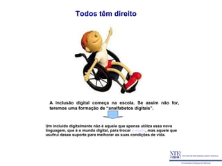 Todos têm direito




  A inclusão digital começa na escola. Se assim não for,
  teremos uma formação de “analfabetos digitais”.


Um incluído digitalmente não é aquele que apenas utiliza essa nova
linguagem, que é o mundo digital, para trocar e-mails, mas aquele que
usufrui desse suporte para melhorar as suas condições de vida.
 