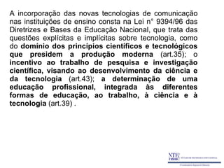 A incorporação das novas tecnologias de comunicação
nas instituições de ensino consta na Lei n° 9394/96 das
Diretrizes e Bases da Educação Nacional, que trata das
questões explícitas e implícitas sobre tecnologia, como
do domínio dos princípios científicos e tecnológicos
que presidem a produção moderna (art.35); o
incentivo ao trabalho de pesquisa e investigação
científica, visando ao desenvolvimento da ciência e
da tecnologia (art.43); a determinação de uma
educação profissional, integrada às diferentes
formas de educação, ao trabalho, à ciência e à
tecnologia (art.39) .
 