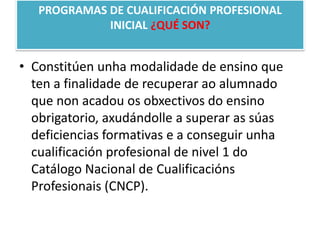 PROGRAMAS DE CUALIFICACIÓN PROFESIONAL INICIAL ¿QUÉ SON?Constitúenunhamodalidade de ensino que ten a finalidade de recuperar ao alumnado que non acadou os obxectivos do ensinoobrigatorio, axudándolle a superar as súas deficiencias formativas e a conseguir unha cualificación profesional de nivel 1 do Catálogo Nacional de CualificaciónsProfesionais (CNCP).