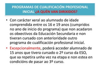 PROGRAMAS DE CUALIFICACIÓN PROFESIONAL INICIAL ¿A QUÉN VAN DIRIXIDOS?Con carácter xeralao alumnado de idade comprendida entre os 16 e 19 anos (cumpridos no ano de inicio do programa) que non acadaron os obxectivos da Educación Secundaria e non tiveran cursado con anterioridadeoutro programa de cualificación profesional inicial.Excepcionalmente, poderá acceder alumnado de 15 anos que tivera cursado o 2º curso da ESO, que xarepetiraunha vez na etapa e non estea en condicións de pasar ao 3º curso.