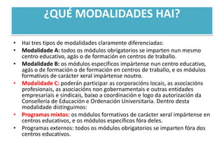 ¿QUÉ MODALIDADES HAI?Hai tres tipos de modalidades claramente diferenciadas:Modalidade A: todos os módulos obrigatorios se imparten nunmesmo centro educativo, agás o de formación en centros de traballo.Modalidade B: os módulos específicos impártensenun centro educativo, agás o de formación o de formación en centros de traballo, e os módulos formativos de carácter xeralimpártensenoutro.Modalidade C:poderán participar as corporaciónslocais, as asociaciónsprofesionais, as asociacións non gobernamentais e outras entidades empresariais e sindicais, baixo a coordinación e logo da autorización da Consellería de Educación e Ordenación Universitaria. Dentro destamodalidade distinguimos:Programas mixtos: os módulos formativos de carácter xeralimpártense en centros educativos, e os módulos específicos fóra deles.Programas externos: todos os módulos obrigatorios se imparten fóra dos centros educativos.