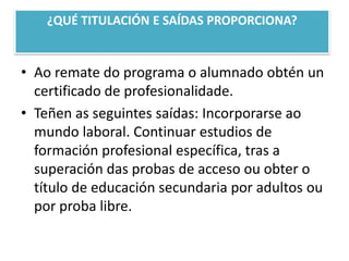 ¿QUÉ TITULACIÓN E SAÍDAS PROPORCIONA?Ao remate do programa o alumnado obtén un certificado de profesionalidade.Teñen as seguintessaídas: Incorporarse ao mundo laboral. Continuar estudios de formación profesional específica, tras a superación das probas de acceso ouobter o título de educación secundaria por adultos ou por proba libre.