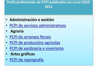 Perfísprofesionais de PCPI publicados no curso 2010-2011Administración e xestiónPCPI de servizos administrativos  AgrariaPCPI de arranxosfloraisPCPI de producións agrícolasPCPI de xardinaría e viveirismo Artes gráficasPCPI de reprografía 
