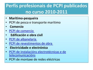 Perfísprofesionais de PCPI publicados no curso 2010-2011Marítimo-pesqueiraPCPI de pesca e transporte marítimoComercioPCPI de comercio             Edificación e obra civilPCPI de albanelaría    PCPI de revestimentos de obra          Electricidade e electrónicaPCPI de instalacións electrotécnicas e de telecomunicaciónsPCPI de montaxe de redes eléctricas 