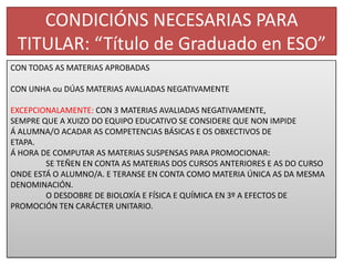 CONDICIÓNS NECESARIAS PARA TITULAR: “Título de Graduado en ESO”CON TODAS AS MATERIAS APROBADASCON UNHA ou DÚAS MATERIAS AVALIADAS NEGATIVAMENTEEXCEPCIONALAMENTE: CON 3 MATERIAS AVALIADAS NEGATIVAMENTE, SEMPRE QUE A XUIZO DO EQUIPO EDUCATIVO SE CONSIDERE QUE NON IMPIDEÁ ALUMNA/O ACADAR AS COMPETENCIAS BÁSICAS E OS OBXECTIVOS DE ETAPA.Á HORA DE COMPUTAR AS MATERIAS SUSPENSAS PARA PROMOCIONAR: SE TEÑEN EN CONTA AS MATERIAS DOS CURSOS ANTERIORES E AS DO CURSO ONDE ESTÁ O ALUMNO/A. E TERANSE EN CONTA COMO MATERIA ÚNICA AS DA MESMA DENOMINACIÓN.	O DESDOBRE DE BIOLOXÍA E FÍSICA E QUÍMICA EN 3º A EFECTOS DE PROMOCIÓN TEN CARÁCTER UNITARIO.