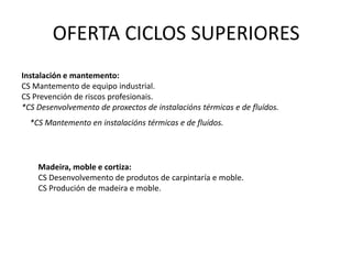 OFERTA CICLOS FORMATIVOS DE GRAO MEDIOAgraria:* CM en aproveitamento e conservación do medio natural (Substitúe a traballosforestais e conservación do medio natural)Artes Gráficas:* CM en impresión gráfica (Substitúe a Impresión en artes gráficas)Fabricación Mecánica:*CM en conformado por moldeo de metais e polímeros (sería novo en Galicia.).ImaxePersoal:*CM en estética e beleza (Substitúe a estética persoal decorativa).*CM en perrucaría e cosmética capilar (Substitúe a perrucaría). 