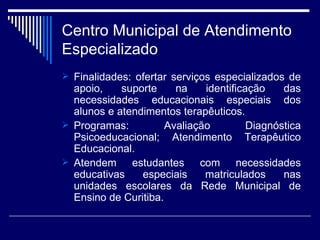 Centro Municipal de Atendimento Especializado Finalidades: ofertar serviços especializados de apoio, suporte na identificação das necessidades educacionais especiais dos alunos e atendimentos terapêuticos. Programas: Avaliação Diagnóstica Psicoeducacional; Atendimento Terapêutico Educacional. Atendem estudantes com necessidades educativas especiais matriculados nas unidades escolares da Rede Municipal de Ensino de Curitiba. 