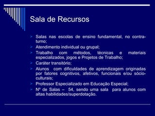 Sala de Recursos Salas nas escolas de ensino fundamental, no contra-turno; Atendimento individual ou grupal; Trabalho com métodos, técnicas e materiais especializados, jogos e Projetos de Trabalho; Caráter transitório; Alunos  com dificuldades de aprendizagem originadas por fatores cognitivos, afetivos, funcionais e/ou sócio-culturais; Professor Especializado em Educação Especial; Nº de Salas –  54, sendo uma sala  para alunos com altas habilidades/superdotação. 